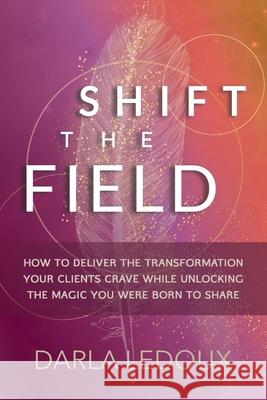 Shift the Field: How to Deliver the Transformation Your Clients Crave While Unlocking The Magic You Were Born to Share Darla LeDoux 9780999399125