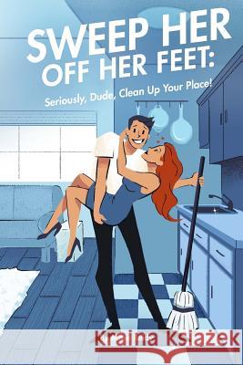 Sweep Her Off Her Feet: Seriously, Dude, Clean Up Your Place! Jamie Reidy Christine Georgiades 9780999412763