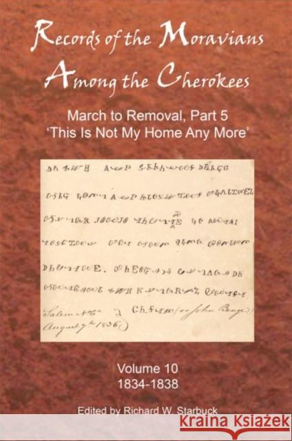 Records of the Moravians Among the Cherokees: Volume Ten: March to Removal, Part 5: This Is Not My Home Any More, 1834-1838 Starbuck, Richard W. 9780999452127