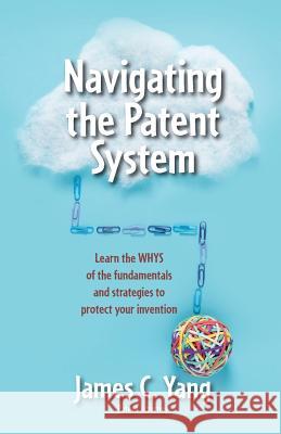 Navigating the Patent System: Learn the Whys of the Fundamentals and Strategies to Protect Your Invention James Yang 9780999460108 James Yang