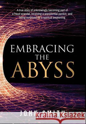 Embracing the Abyss: A true story of unknowingly becoming part of a fraud scandal, receiving a presidential pardon, and being surprised by a spiritual awakening John Smith (Bachelor of Education (Syd) Graduate Diploma in Business Computing (Uws) Diploma Remedial Massage (Naturecar 9780999517000 Quaker Investment Corporation