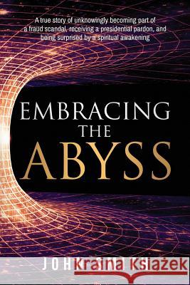 Embracing the Abyss: A true story of unknowingly becoming part of a fraud scandal, receiving a presidential pardon, and being surprised by Smith, John 9780999517017 John Smith