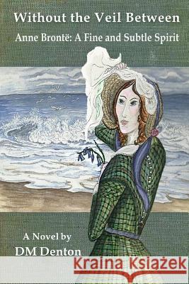 Without the Veil Between: Anne Brontë A Fine and Subtle Spirit Denton, DM 9780999524336