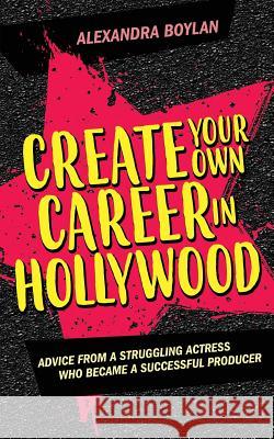 Create Your Own Career In Hollywood: Advice from a Struggling Actress Who Became a Successful Producer Boylan, Alexandra 9780999530504