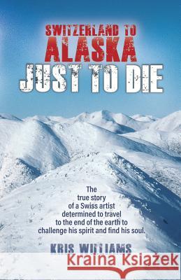 Switzerland To Alaska: Just To Die: One man's journey of self-discovery in the Alaskan wilderness Williams, Kris 9780999533208 Kdw Publishers