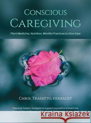 Conscious Caregiving: Plant Medicine, Nutrition, Mindful Practices to Give Ease Carol Trasatto 9780999578704 Greenwild Publishing LLC