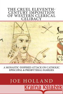 The Cruel Eleventh-Century Imposition of Western Clerical Celibacy: A Monastic-Inspired Attack on Catholic Episcopal & Presbyteral Families Joe Holland 9780999608807