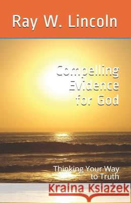 Compelling Evidence for God: Thinking Your Way to Truth Ray W. Lincoln 9780999634943 Apex Publications