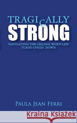 Tragically Strong: Navigating the Change When Life Turns Upside Down Paula Jean Ferri 9780999767306