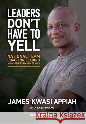 Leaders Don't Have to Yell: National Team Coach on Leading High-Performing Teams James Kwasi Appiah Kyei Amoako 9780999831229