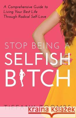 Stop Being a Selfish B*tch: A Comprehensive Guide to Living Your Best Life Through Radical Self-Love Tiffany Toombs 9780999867044