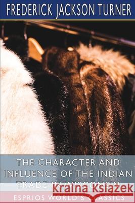 The Character and Influence of the Indian Trade in Wisconsin (Esprios Classics): A Study of the Trading Post as an Institution Turner, Frederick Jackson 9781006101540 Blurb