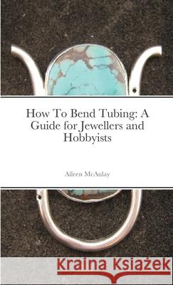 How To Bend Tubing: A Guide for Jewellers and Hobbyists Aileen McAulay 9781008976658 Lulu.com