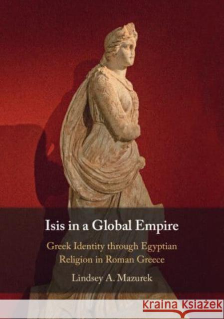 Isis in a Global Empire: Greek Identity through Egyptian Religion in Roman Greece Lindsey A. (Indiana University, Bloomington) Mazurek 9781009016902