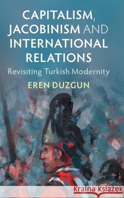 Capitalism, Jacobinism and International Relations: Revisiting Turkish Modernity Duzgun, Eren 9781009158343