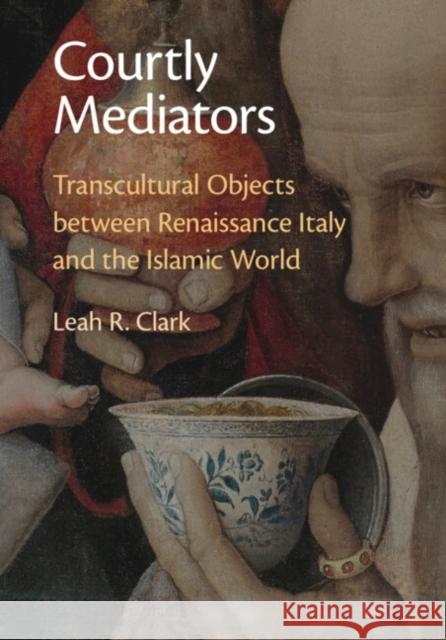 Courtly Mediators: Transcultural Objects Between Renaissance Italy and the Islamic World Leah R. Clark 9781009276214