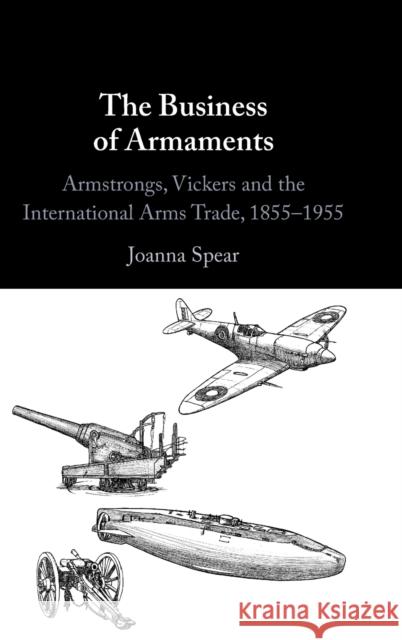 The Business of Armaments: Armstrongs, Vickers and the International Arms Trade, 1855-1955 Spear, Joanna 9781009297523