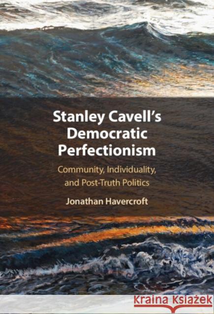 Stanley Cavell's Democratic Perfectionism: Community, Individuality, and Post-Truth Politics Jonathan Havercroft 9781009322584