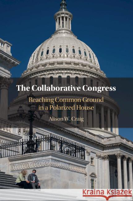 The Collaborative Congress: Reaching Common Ground in a Polarized House Alison W. Craig 9781009338295