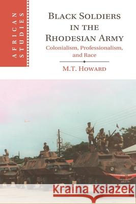 Black Soldiers in the Rhodesian Army: Colonialism, Professionalism, and Race M. T. (University of Oxford) Howard 9781009348454 Cambridge University Press
