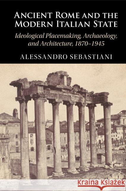 Ancient Rome and the Modern Italian State: Ideological Placemaking, Archaeology, and Architecture, 1870-1945 Alessandro Sebastiani 9781009354103 Cambridge University Press