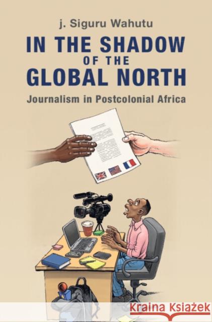 In the Shadow of the Global North: Journalism in Postcolonial Africa j. Siguru (New York University) Wahutu 9781009431958 Cambridge University Press