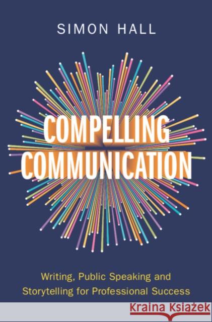 Compelling Communication: Writing, Public Speaking and Storytelling for Professional Success Simon Hall 9781009447430