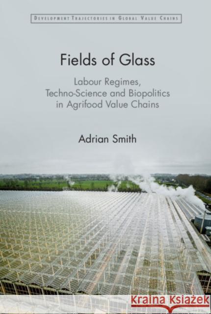 Fields of Glass: Labour Regimes, Techno-Science and Biopolitics in Agrifood Value Chains Adrian Smith 9781009452847