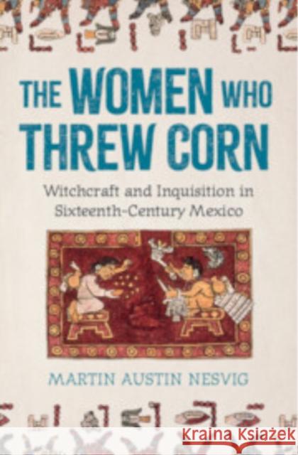 The Women Who Threw Corn: Witchcraft and Inquisition in Sixteenth-Century Mexico Martin Austin (University of Miami) Nesvig 9781009550529