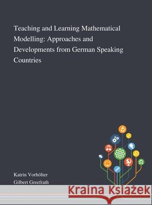 Teaching and Learning Mathematical Modelling: Approaches and Developments From German Speaking Countries Katrin Vorh Gilbert Greefrath 9781013267536