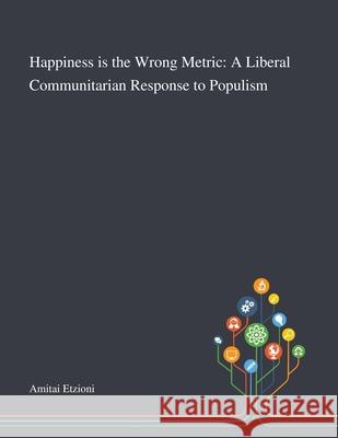 Happiness is the Wrong Metric: A Liberal Communitarian Response to Populism Amitai Etzioni 9781013269080