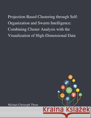 Projection-Based Clustering Through Self-Organization and Swarm Intelligence: Combining Cluster Analysis With the Visualization of High-Dimensional Data Michael Christoph Thrun 9781013269905