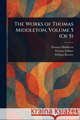The Works of Thomas Middleton, Volume 5 (Of 5) Thomas Middleton Thomas Dekker William Rowley 9781025239996