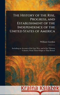The History of the Rise, Progress, and Establishment of the Independence of the United States of America William Gordon 9781025242835