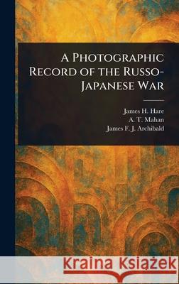 A Photographic Record of the Russo-Japanese War James H. Hare A. T. (Alfred Thayer) Mahan James F. J. (James Francis Archibald 9781025243924 Anson Street Press