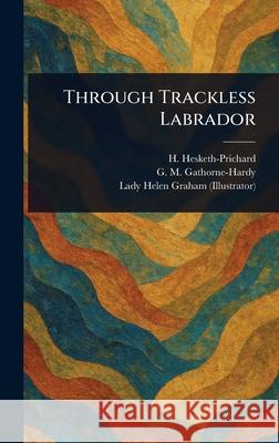 Through Trackless Labrador H. (Hesketh) Hesketh-Prichard G. M. (Geoffrey Malco Gathorne-Hardy Helen Lady Graham 9781025244068
