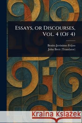 Essays, or Discourses, Vol. 4 (Of 4) Benito Jer?nimo Feijoo John Brett 9781025244730 Anson Street Press