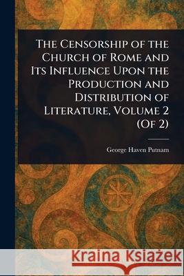 The Censorship of the Church of Rome and Its Influence Upon the Production and Distribution of Literature, Volume 2 (Of 2) George Haven Putnam 9781025248127 Anson Street Press