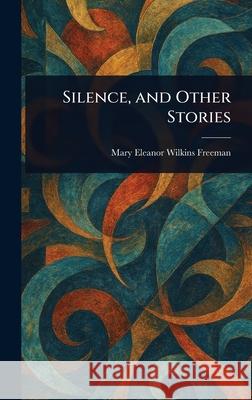 Silence, and Other Stories Mary Eleanor Wilkins Freeman 9781025250427