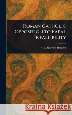 Roman Catholic Opposition to Papal Infallibility W. J. (William John) Sparrow-Simpson 9781025252506
