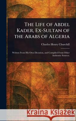 The Life of Abdel Kader, Ex-Sultan of the Arabs of Algeria Charles Henry Churchill 9781025252636