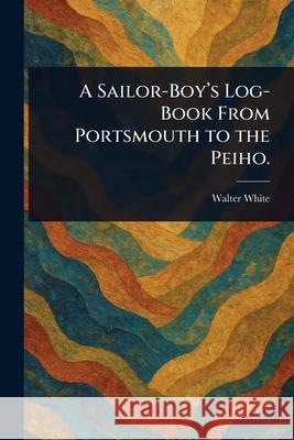 A Sailor-Boy's Log-Book From Portsmouth to the Peiho. Walter White 9781025253749 Anson Street Press