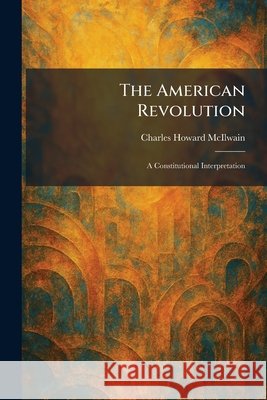 The American Revolution: A Constitutional Interpretation Charles Howard McIlwain 9781025274744