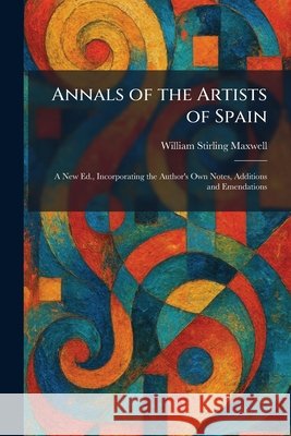 Annals of the Artists of Spain: A New Ed., Incorporating the Author's Own Notes, Additions and Emendations William Stirling Maxwell 9781025278421 Tradd Street Press