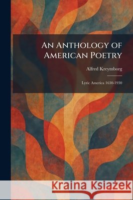 An Anthology of American Poetry: Lyric America 1630-1930 Alfred Kreymborg 9781025280790 Tradd Street Press