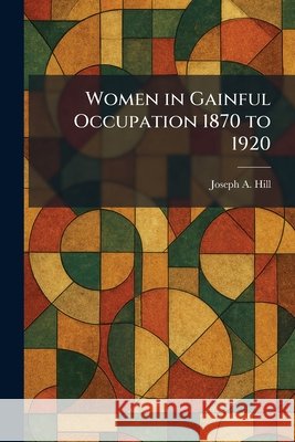 Women in Gainful Occupation 1870 to 1920 Hill, Joseph a. 9781025337753