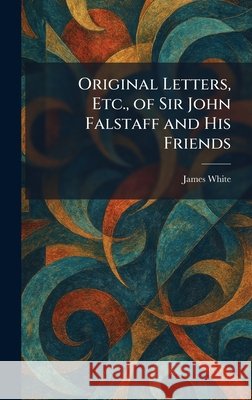 Original Letters, Etc., of Sir John Falstaff and His Friends White, James 9781025393032
