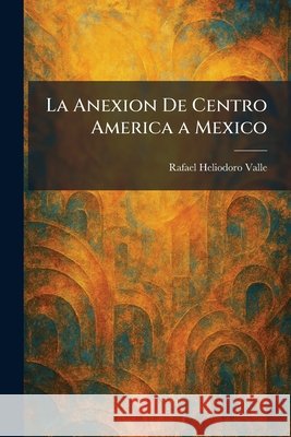 La Anexion De Centro America a Mexico Valle, Rafael Heliodoro 9781025403861 Tradd Street Press