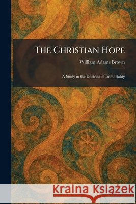 The Christian Hope: A Study in the Doctrine of Immortality Brown, William Adams 9781025484556