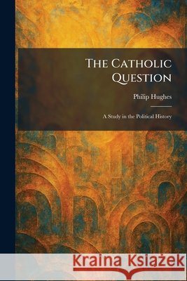 The Catholic Question: A Study in the Political History Hughes, Philip 9781025544458